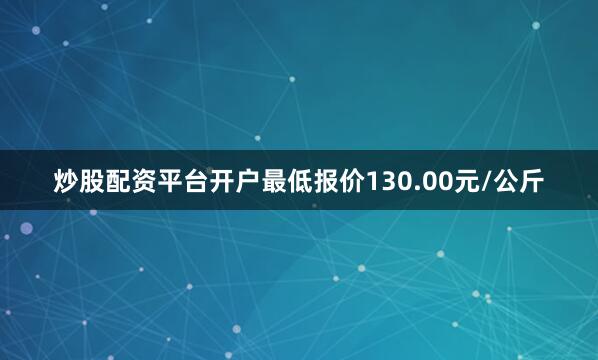 炒股配资平台开户最低报价130.00元/公斤