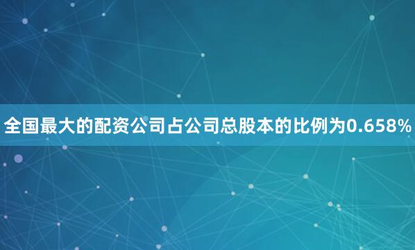全国最大的配资公司占公司总股本的比例为0.658%