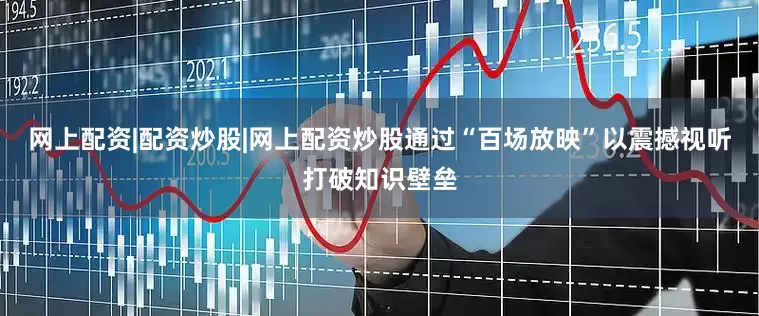 网上配资|配资炒股|网上配资炒股通过“百场放映”以震撼视听打破知识壁垒