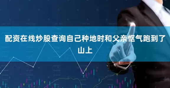 配资在线炒股查询自己种地时和父亲怄气跑到了山上
