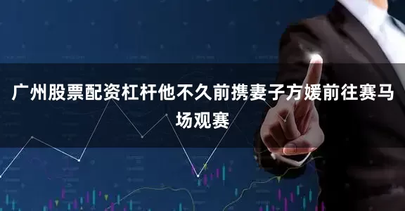 广州股票配资杠杆他不久前携妻子方媛前往赛马场观赛