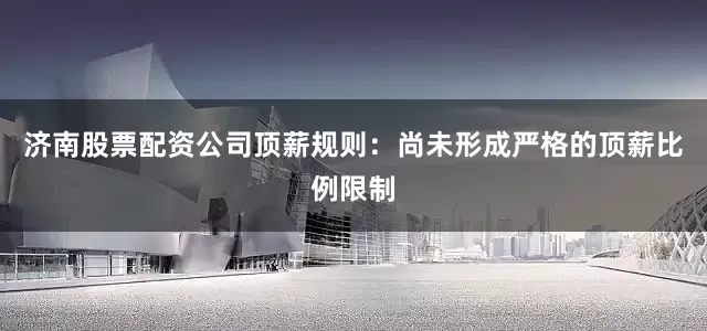 济南股票配资公司顶薪规则：尚未形成严格的顶薪比例限制