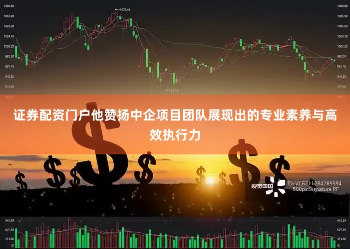 证券配资门户他赞扬中企项目团队展现出的专业素养与高效执行力