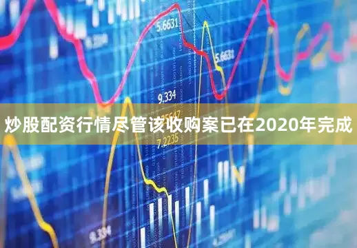 炒股配资行情尽管该收购案已在2020年完成