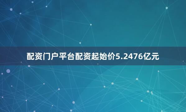 配资门户平台配资起始价5.2476亿元