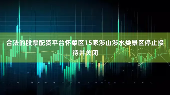 合法的股票配资平台怀柔区15家涉山涉水类景区停止接待并关闭